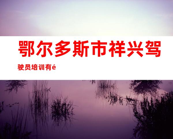 鄂尔多斯市祥兴驾驶员培训有限责任公司